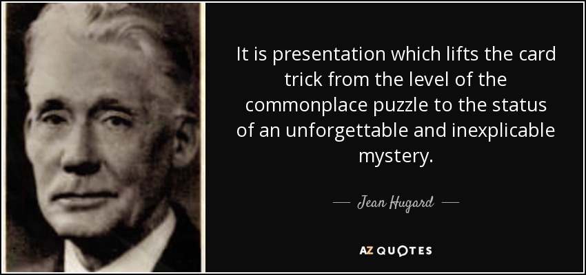 It is presentation which lifts the card trick from the level of the commonplace puzzle to the status of an unforgettable and inexplicable mystery. - Jean Hugard
