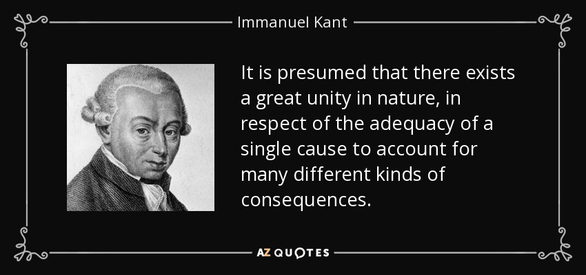 It is presumed that there exists a great unity in nature, in respect of the adequacy of a single cause to account for many different kinds of consequences. - Immanuel Kant