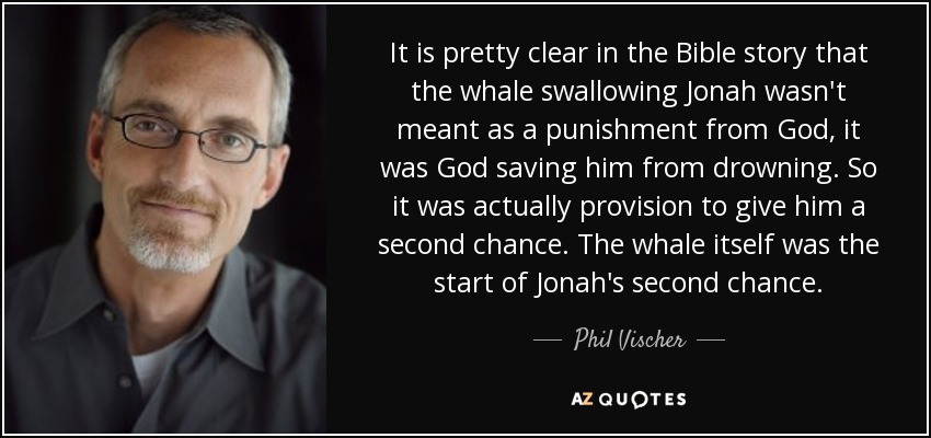 It is pretty clear in the Bible story that the whale swallowing Jonah wasn't meant as a punishment from God, it was God saving him from drowning. So it was actually provision to give him a second chance. The whale itself was the start of Jonah's second chance. - Phil Vischer