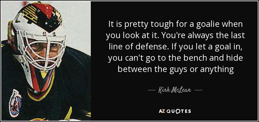 It is pretty tough for a goalie when you look at it. You're always the last line of defense. If you let a goal in, you can't go to the bench and hide between the guys or anything - Kirk McLean