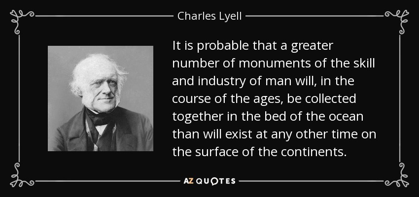 It is probable that a greater number of monuments of the skill and industry of man will, in the course of the ages, be collected together in the bed of the ocean than will exist at any other time on the surface of the continents. - Charles Lyell