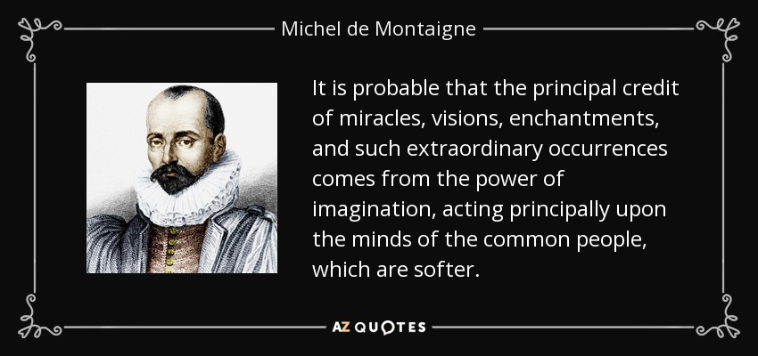 It is probable that the principal credit of miracles, visions, enchantments, and such extraordinary occurrences comes from the power of imagination, acting principally upon the minds of the common people, which are softer. - Michel de Montaigne