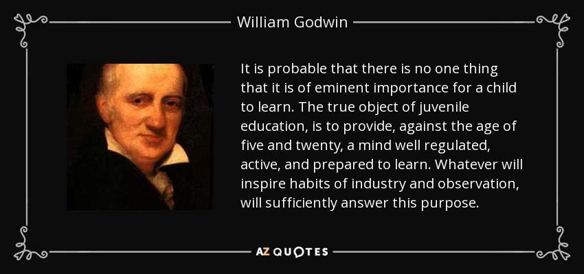 It is probable that there is no one thing that it is of eminent importance for a child to learn. The true object of juvenile education, is to provide, against the age of five and twenty, a mind well regulated, active, and prepared to learn. Whatever will inspire habits of industry and observation, will sufficiently answer this purpose. - William Godwin