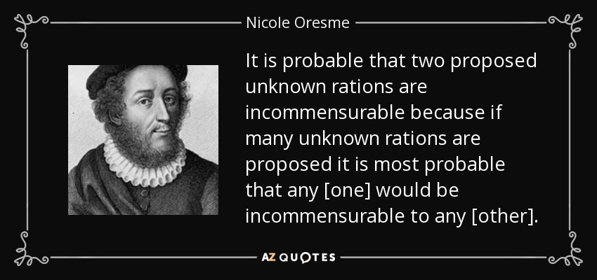 It is probable that two proposed unknown rations are incommensurable because if many unknown rations are proposed it is most probable that any [one] would be incommensurable to any [other]. - Nicole Oresme