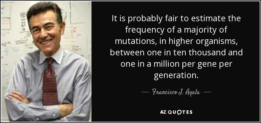 It is probably fair to estimate the frequency of a majority of mutations, in higher organisms, between one in ten thousand and one in a million per gene per generation. - Francisco J. Ayala