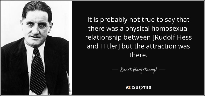 It is probably not true to say that there was a physical homosexual relationship between [Rudolf Hess and Hitler] but the attraction was there. - Ernst Hanfstaengl
