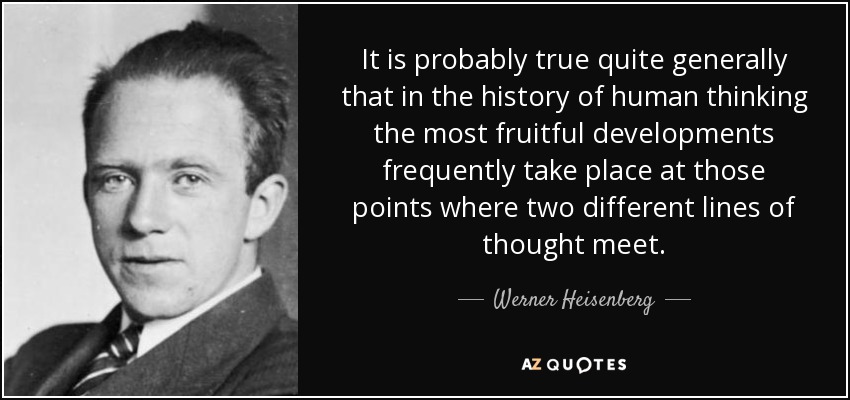 It is probably true quite generally that in the history of human thinking the most fruitful developments frequently take place at those points where two different lines of thought meet. - Werner Heisenberg