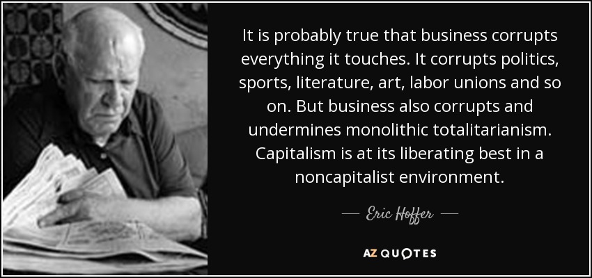 It is probably true that business corrupts everything it touches. It corrupts politics, sports, literature, art, labor unions and so on. But business also corrupts and undermines monolithic totalitarianism. Capitalism is at its liberating best in a noncapitalist environment. - Eric Hoffer
