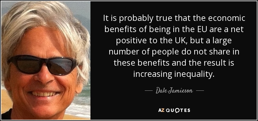 It is probably true that the economic benefits of being in the EU are a net positive to the UK, but a large number of people do not share in these benefits and the result is increasing inequality. - Dale Jamieson