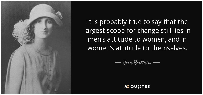 It is probably true to say that the largest scope for change still lies in men's attitude to women, and in women's attitude to themselves. - Vera Brittain