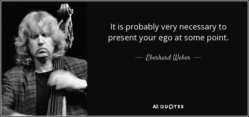 It is probably very necessary to present your ego at some point. - Eberhard Weber