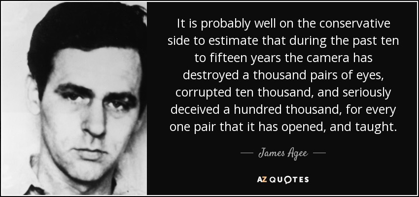 It is probably well on the conservative side to estimate that during the past ten to fifteen years the camera has destroyed a thousand pairs of eyes, corrupted ten thousand, and seriously deceived a hundred thousand, for every one pair that it has opened, and taught. - James Agee
