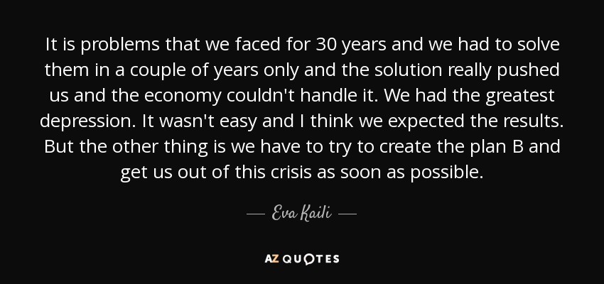 It is problems that we faced for 30 years and we had to solve them in a couple of years only and the solution really pushed us and the economy couldn't handle it. We had the greatest depression. It wasn't easy and I think we expected the results. But the other thing is we have to try to create the plan B and get us out of this crisis as soon as possible. - Eva Kaili