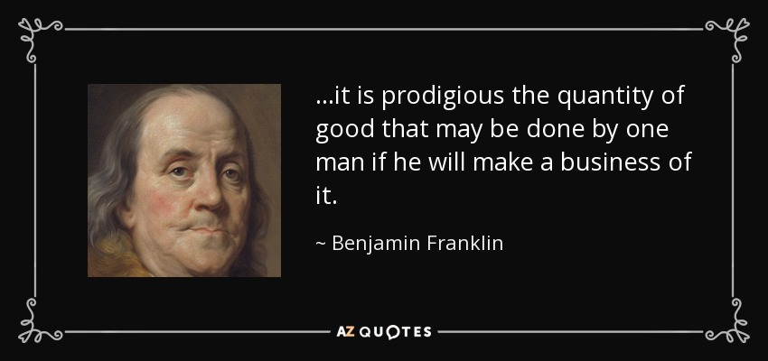 ...it is prodigious the quantity of good that may be done by one man if he will make a business of it. - Benjamin Franklin