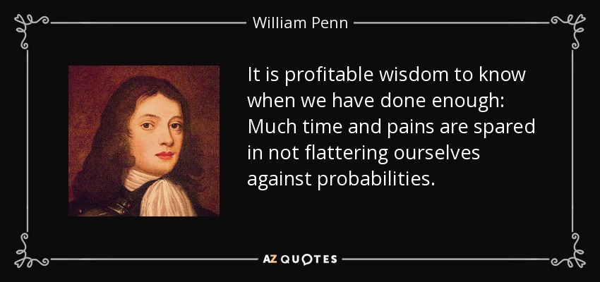 It is profitable wisdom to know when we have done enough: Much time and pains are spared in not flattering ourselves against probabilities. - William Penn
