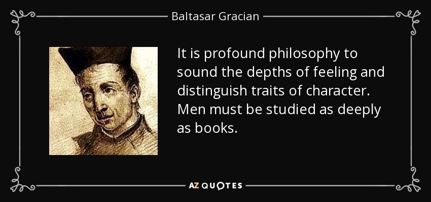 It is profound philosophy to sound the depths of feeling and distinguish traits of character. Men must be studied as deeply as books. - Baltasar Gracian