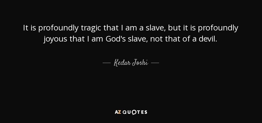 It is profoundly tragic that I am a slave, but it is profoundly joyous that I am God's slave, not that of a devil. - Kedar Joshi