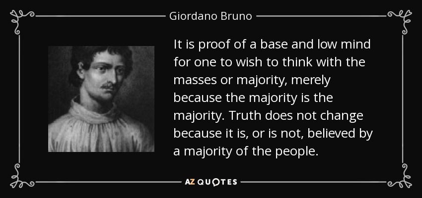 It is proof of a base and low mind for one to wish to think with the masses or majority, merely because the majority is the majority. Truth does not change because it is, or is not, believed by a majority of the people. - Giordano Bruno
