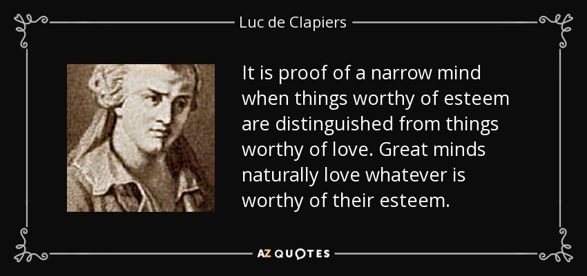 It is proof of a narrow mind when things worthy of esteem are distinguished from things worthy of love. Great minds naturally love whatever is worthy of their esteem. - Luc de Clapiers