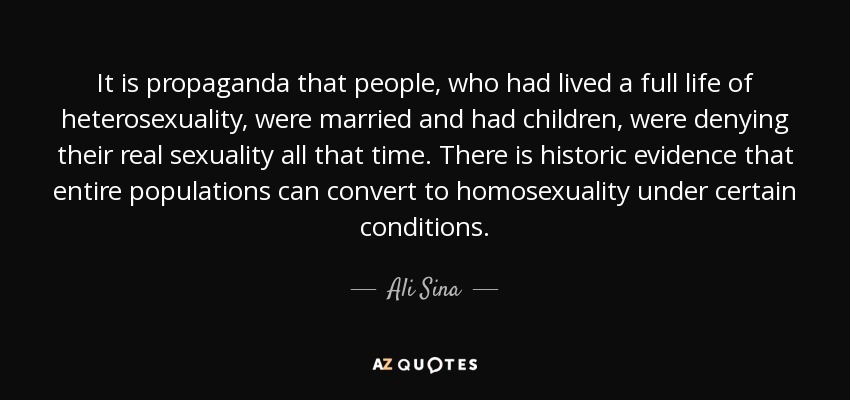 It is propaganda that people, who had lived a full life of heterosexuality, were married and had children, were denying their real sexuality all that time. There is historic evidence that entire populations can convert to homosexuality under certain conditions. - Ali Sina