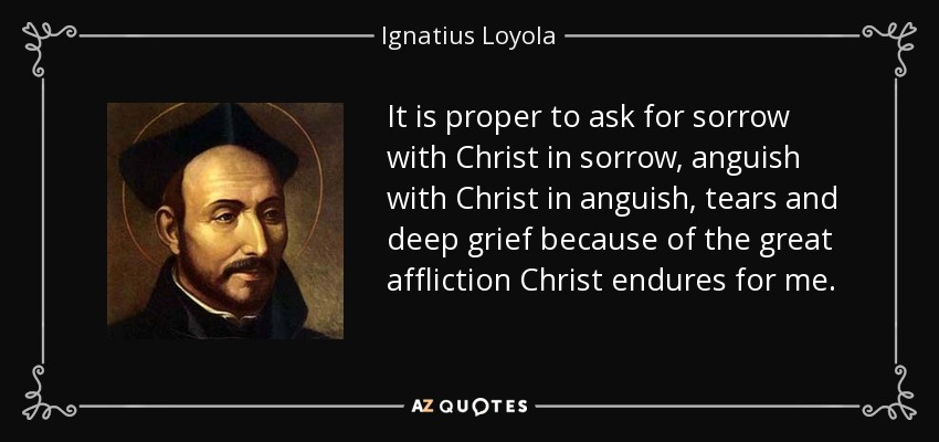 It is proper to ask for sorrow with Christ in sorrow, anguish with Christ in anguish, tears and deep grief because of the great affliction Christ endures for me. - Ignatius of Loyola