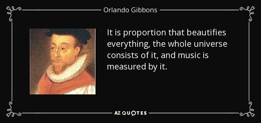 It is proportion that beautifies everything, the whole universe consists of it, and music is measured by it. - Orlando Gibbons