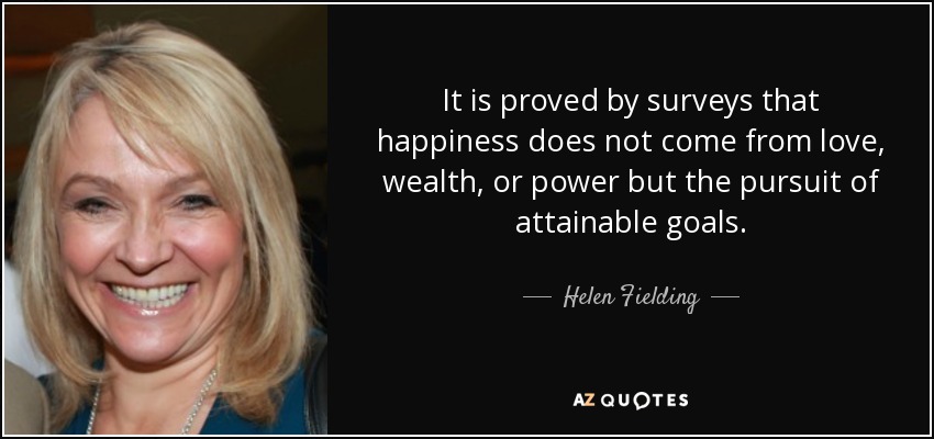 It is proved by surveys that happiness does not come from love, wealth, or power but the pursuit of attainable goals. - Helen Fielding