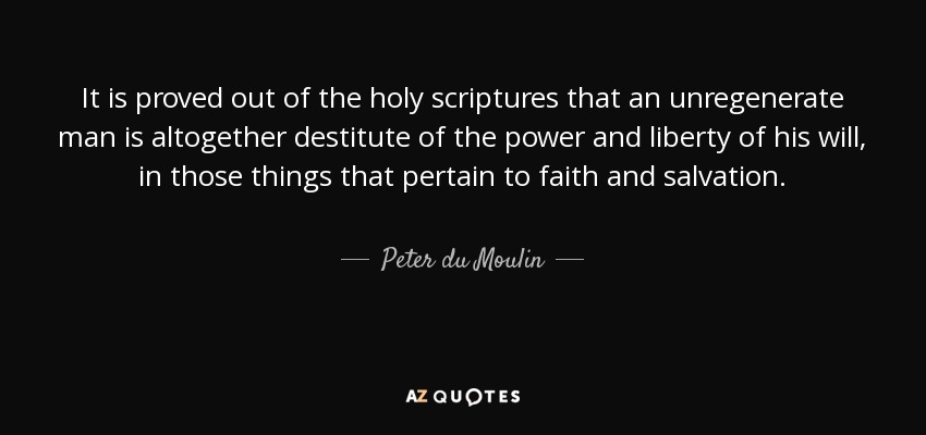 It is proved out of the holy scriptures that an unregenerate man is altogether destitute of the power and liberty of his will, in those things that pertain to faith and salvation. - Peter du Moulin