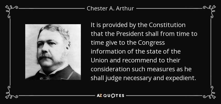 It is provided by the Constitution that the President shall from time to time give to the Congress information of the state of the Union and recommend to their consideration such measures as he shall judge necessary and expedient. - Chester A. Arthur