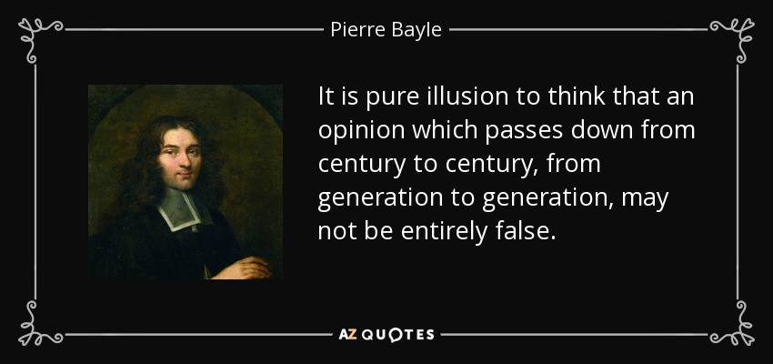 It is pure illusion to think that an opinion which passes down from century to century, from generation to generation, may not be entirely false. - Pierre Bayle