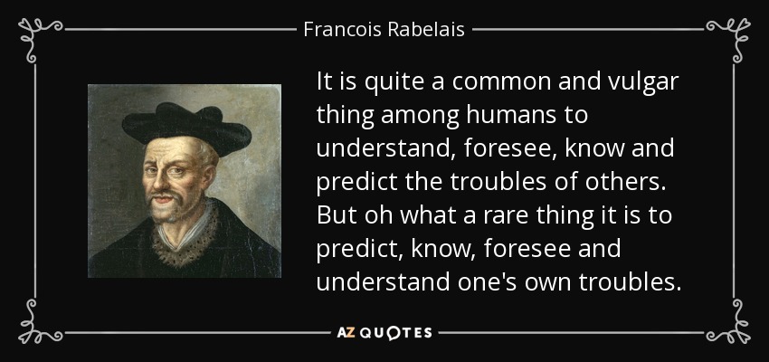 It is quite a common and vulgar thing among humans to understand, foresee, know and predict the troubles of others. But oh what a rare thing it is to predict, know, foresee and understand one's own troubles. - Francois Rabelais