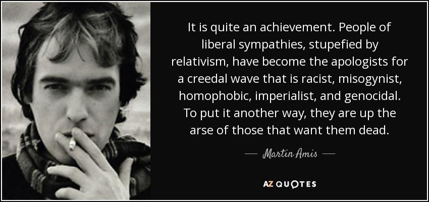 It is quite an achievement. People of liberal sympathies, stupefied by relativism, have become the apologists for a creedal wave that is racist, misogynist, homophobic, imperialist, and genocidal. To put it another way, they are up the arse of those that want them dead. - Martin Amis