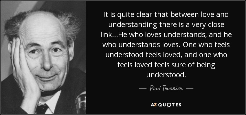It is quite clear that between love and understanding there is a very close link...He who loves understands, and he who understands loves. One who feels understood feels loved, and one who feels loved feels sure of being understood. - Paul Tournier