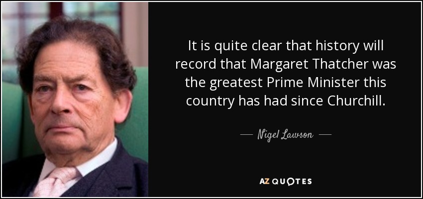 It is quite clear that history will record that Margaret Thatcher was the greatest Prime Minister this country has had since Churchill. - Nigel Lawson
