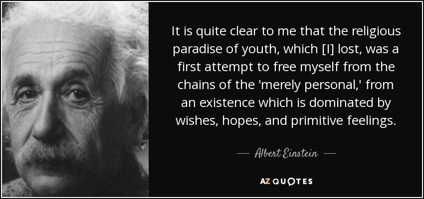 It is quite clear to me that the religious paradise of youth, which [I] lost, was a first attempt to free myself from the chains of the 'merely personal,' from an existence which is dominated by wishes, hopes, and primitive feelings. - Albert Einstein