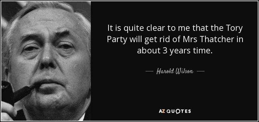 It is quite clear to me that the Tory Party will get rid of Mrs Thatcher in about 3 years time. - Harold Wilson