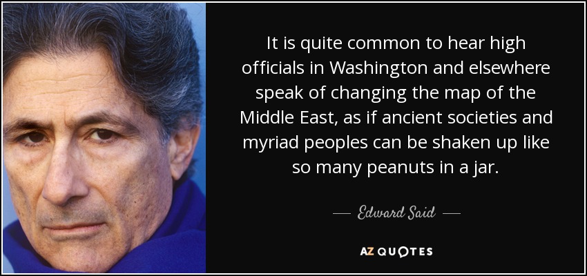 It is quite common to hear high officials in Washington and elsewhere speak of changing the map of the Middle East, as if ancient societies and myriad peoples can be shaken up like so many peanuts in a jar. - Edward Said