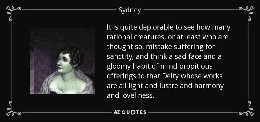It is quite deplorable to see how many rational creatures, or at least who are thought so, mistake suffering for sanctity, and think a sad face and a gloomy habit of mind propitious offerings to that Deity whose works are all light and lustre and harmony and loveliness. - Sydney, Lady Morgan