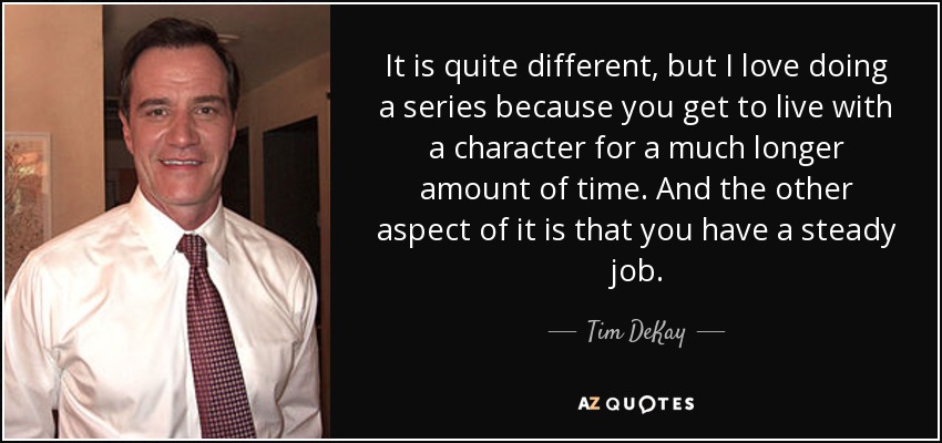 It is quite different, but I love doing a series because you get to live with a character for a much longer amount of time. And the other aspect of it is that you have a steady job. - Tim DeKay