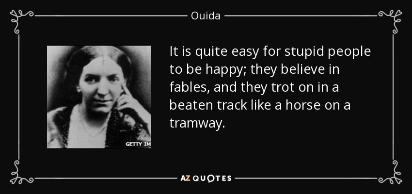 It is quite easy for stupid people to be happy; they believe in fables, and they trot on in a beaten track like a horse on a tramway. - Ouida