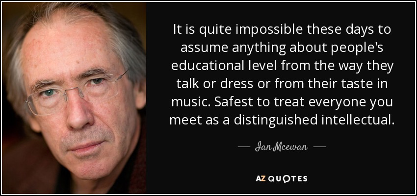 It is quite impossible these days to assume anything about people's educational level from the way they talk or dress or from their taste in music. Safest to treat everyone you meet as a distinguished intellectual. - Ian Mcewan