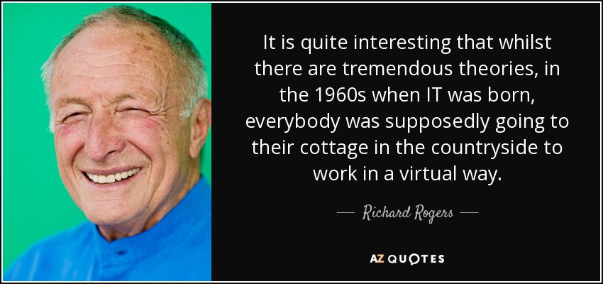 It is quite interesting that whilst there are tremendous theories, in the 1960s when IT was born, everybody was supposedly going to their cottage in the countryside to work in a virtual way. - Richard Rogers