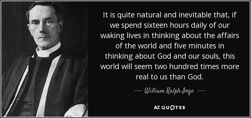 It is quite natural and inevitable that, if we spend sixteen hours daily of our waking lives in thinking about the affairs of the world and five minutes in thinking about God and our souls, this world will seem two hundred times more real to us than God. - William Ralph Inge