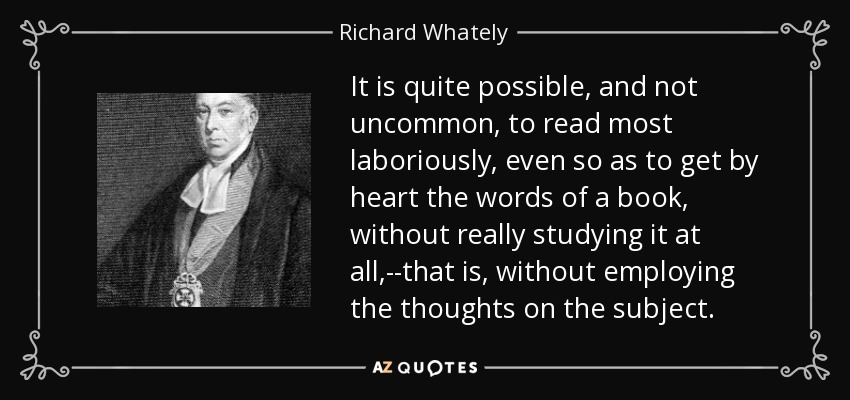 It is quite possible, and not uncommon, to read most laboriously, even so as to get by heart the words of a book, without really studying it at all,--that is, without employing the thoughts on the subject. - Richard Whately
