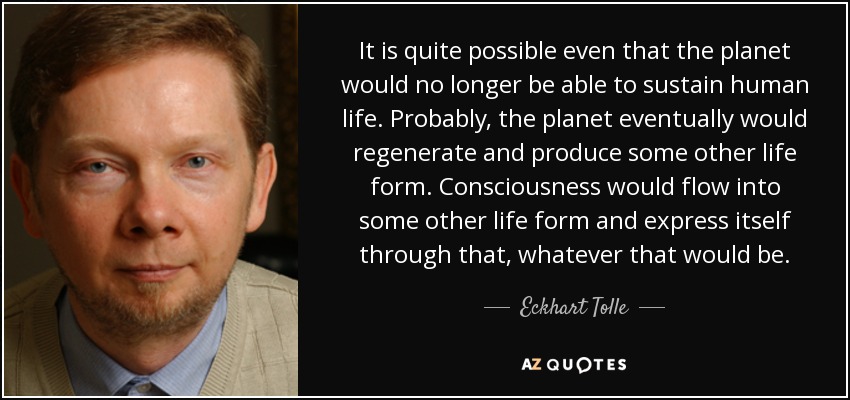 It is quite possible even that the planet would no longer be able to sustain human life. Probably, the planet eventually would regenerate and produce some other life form. Consciousness would flow into some other life form and express itself through that, whatever that would be. - Eckhart Tolle