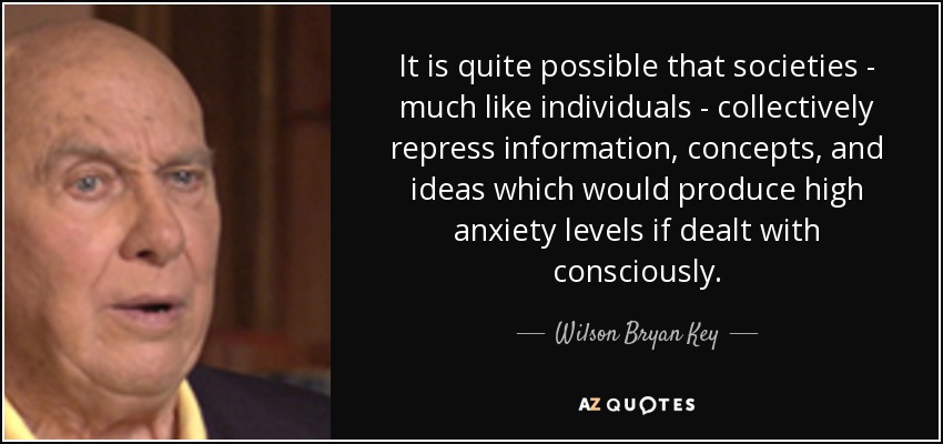 It is quite possible that societies - much like individuals - collectively repress information, concepts, and ideas which would produce high anxiety levels if dealt with consciously. - Wilson Bryan Key