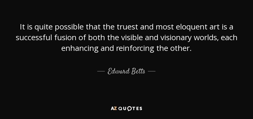 It is quite possible that the truest and most eloquent art is a successful fusion of both the visible and visionary worlds, each enhancing and reinforcing the other. - Edward Betts