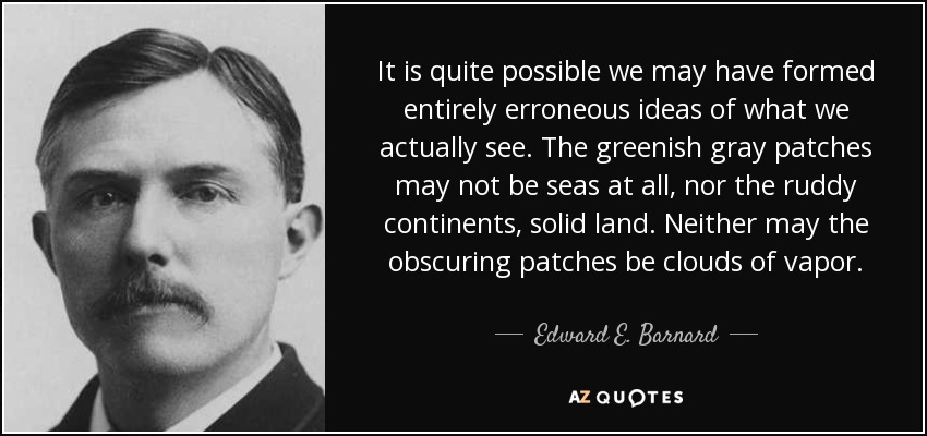 It is quite possible we may have formed entirely erroneous ideas of what we actually see. The greenish gray patches may not be seas at all, nor the ruddy continents, solid land. Neither may the obscuring patches be clouds of vapor. - Edward E. Barnard