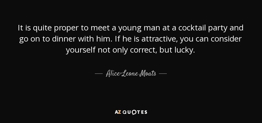 It is quite proper to meet a young man at a cocktail party and go on to dinner with him. If he is attractive, you can consider yourself not only correct, but lucky. - Alice-Leone Moats