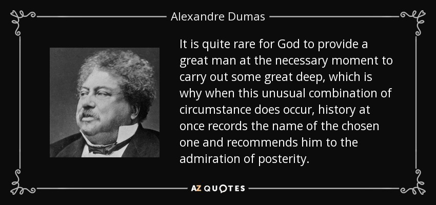 It is quite rare for God to provide a great man at the necessary moment to carry out some great deep, which is why when this unusual combination of circumstance does occur, history at once records the name of the chosen one and recommends him to the admiration of posterity. - Alexandre Dumas